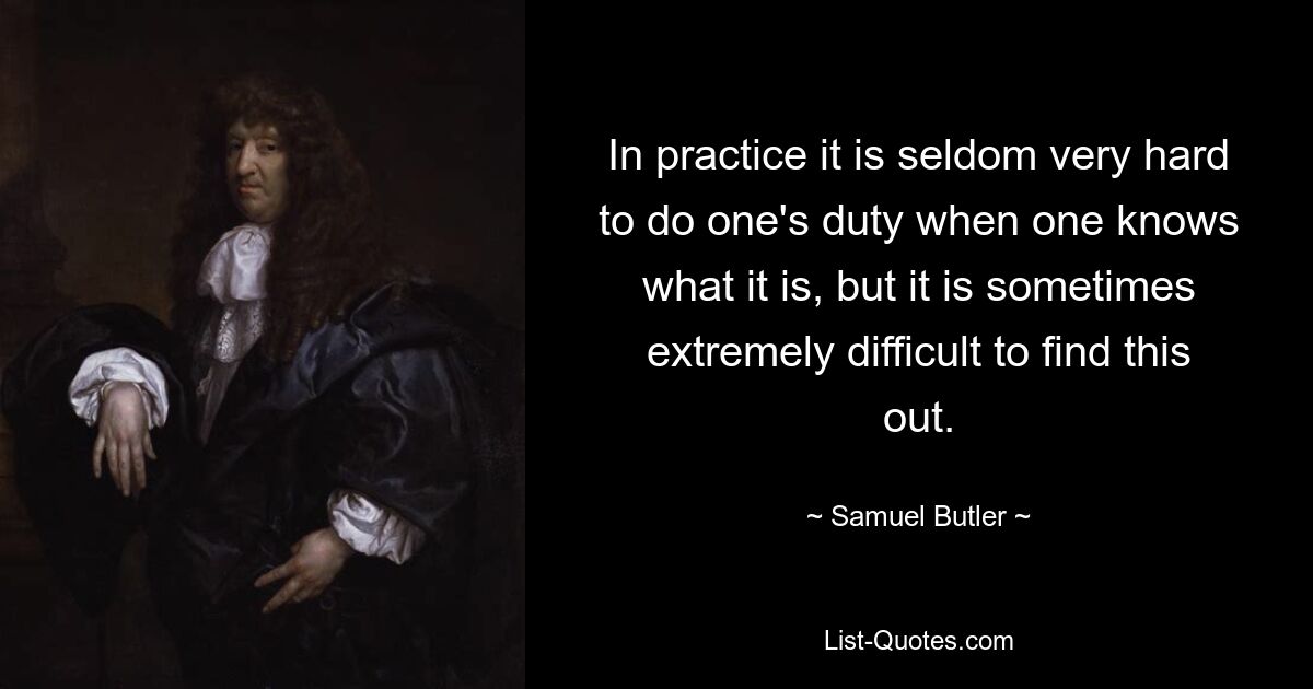 In practice it is seldom very hard to do one's duty when one knows what it is, but it is sometimes extremely difficult to find this out. — © Samuel Butler