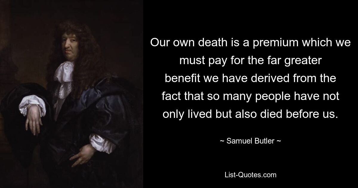 Our own death is a premium which we must pay for the far greater benefit we have derived from the fact that so many people have not only lived but also died before us. — © Samuel Butler