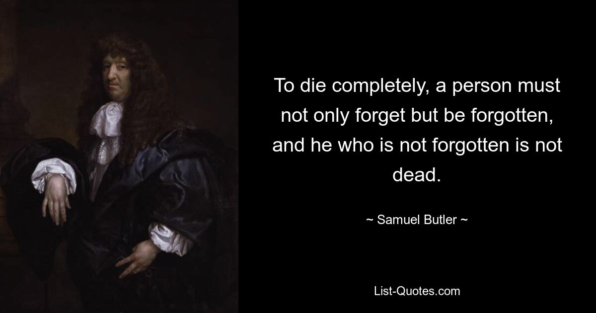 To die completely, a person must not only forget but be forgotten, and he who is not forgotten is not dead. — © Samuel Butler