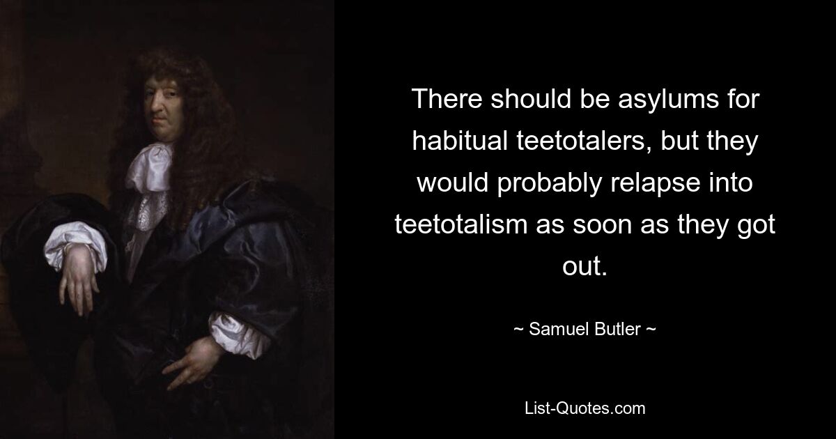 There should be asylums for habitual teetotalers, but they would probably relapse into teetotalism as soon as they got out. — © Samuel Butler