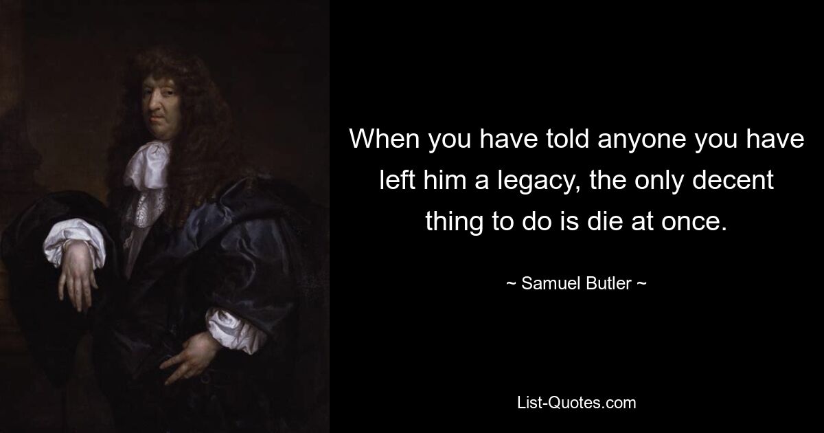 When you have told anyone you have left him a legacy, the only decent thing to do is die at once. — © Samuel Butler