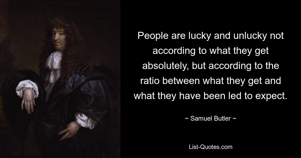 People are lucky and unlucky not according to what they get absolutely, but according to the ratio between what they get and what they have been led to expect. — © Samuel Butler