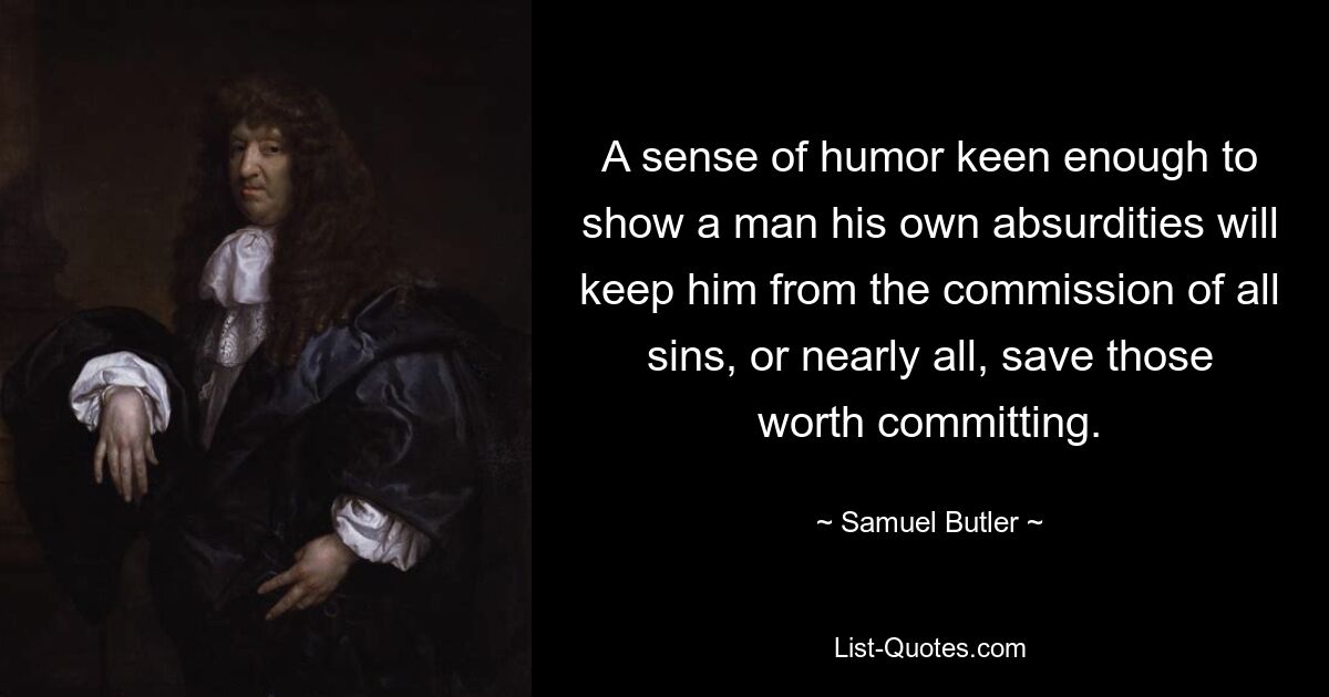 A sense of humor keen enough to show a man his own absurdities will keep him from the commission of all sins, or nearly all, save those worth committing. — © Samuel Butler