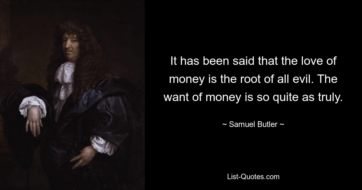 It has been said that the love of money is the root of all evil. The want of money is so quite as truly. — © Samuel Butler