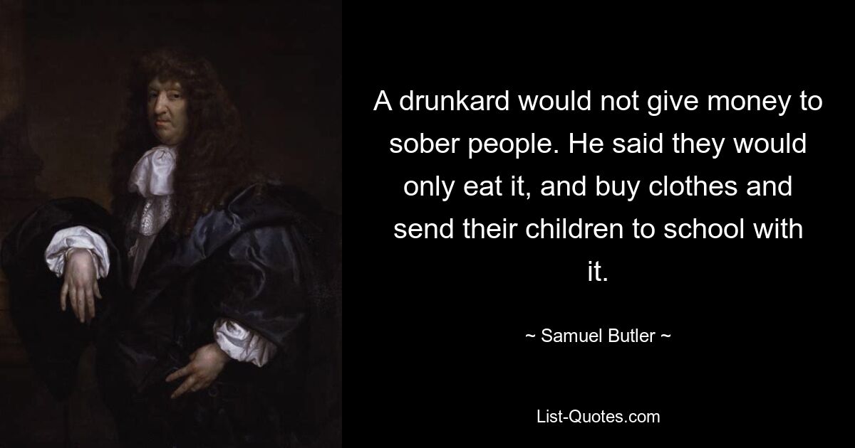 A drunkard would not give money to sober people. He said they would only eat it, and buy clothes and send their children to school with it. — © Samuel Butler