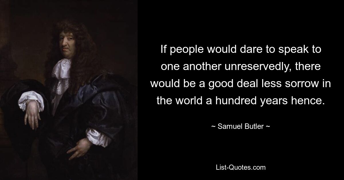 If people would dare to speak to one another unreservedly, there would be a good deal less sorrow in the world a hundred years hence. — © Samuel Butler