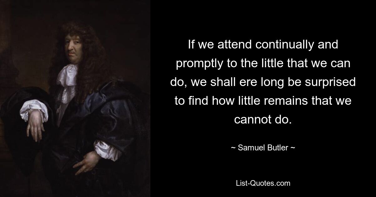 If we attend continually and promptly to the little that we can do, we shall ere long be surprised to find how little remains that we cannot do. — © Samuel Butler