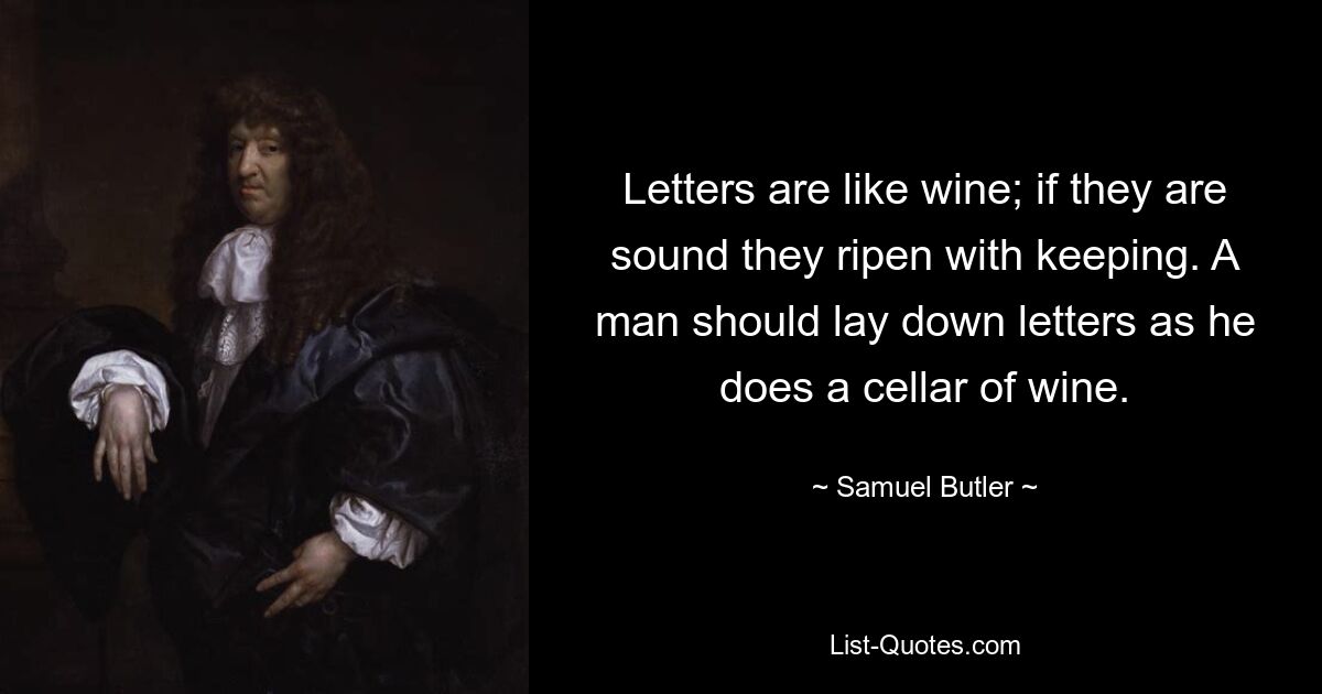 Letters are like wine; if they are sound they ripen with keeping. A man should lay down letters as he does a cellar of wine. — © Samuel Butler