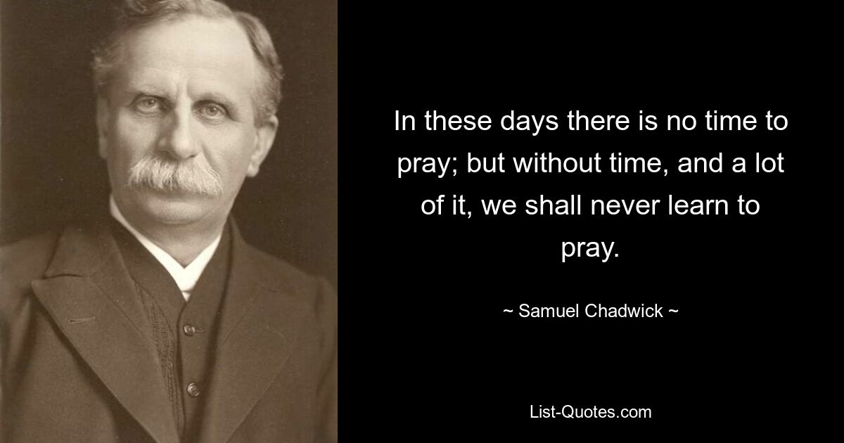 In these days there is no time to pray; but without time, and a lot of it, we shall never learn to pray. — © Samuel Chadwick