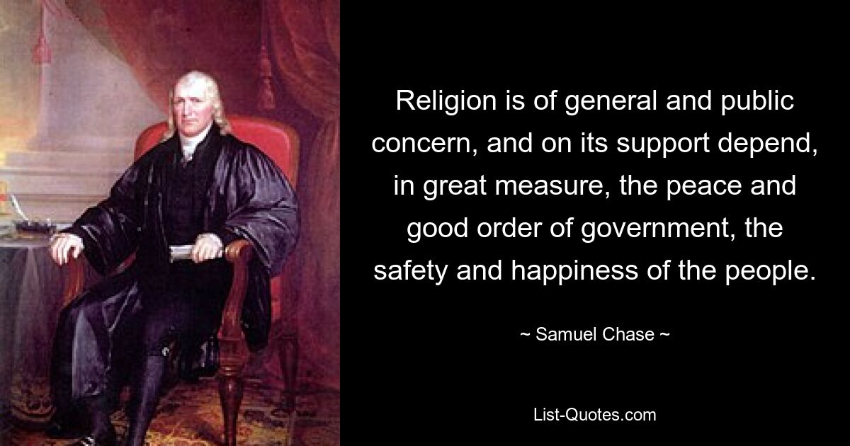 Religion is of general and public concern, and on its support depend, in great measure, the peace and good order of government, the safety and happiness of the people. — © Samuel Chase