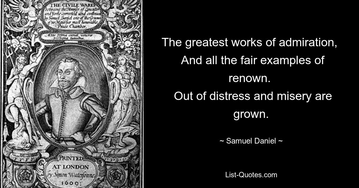 The greatest works of admiration, 
 And all the fair examples of renown. 
 Out of distress and misery are grown. — © Samuel Daniel