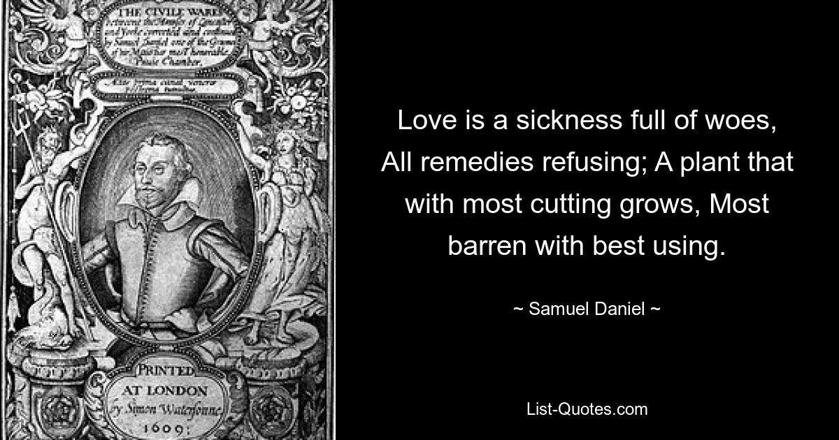 Love is a sickness full of woes, All remedies refusing; A plant that with most cutting grows, Most barren with best using. — © Samuel Daniel