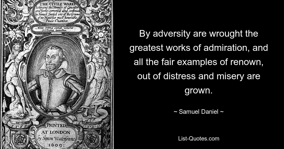 By adversity are wrought the greatest works of admiration, and all the fair examples of renown, out of distress and misery are grown. — © Samuel Daniel