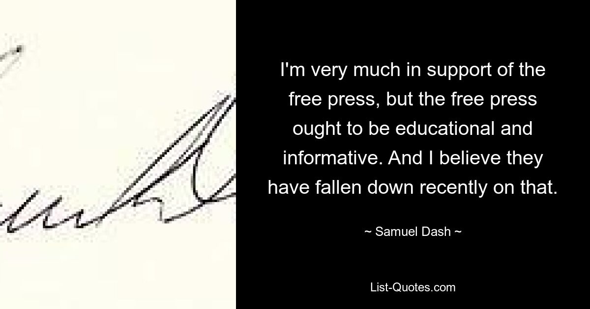 I'm very much in support of the free press, but the free press ought to be educational and informative. And I believe they have fallen down recently on that. — © Samuel Dash