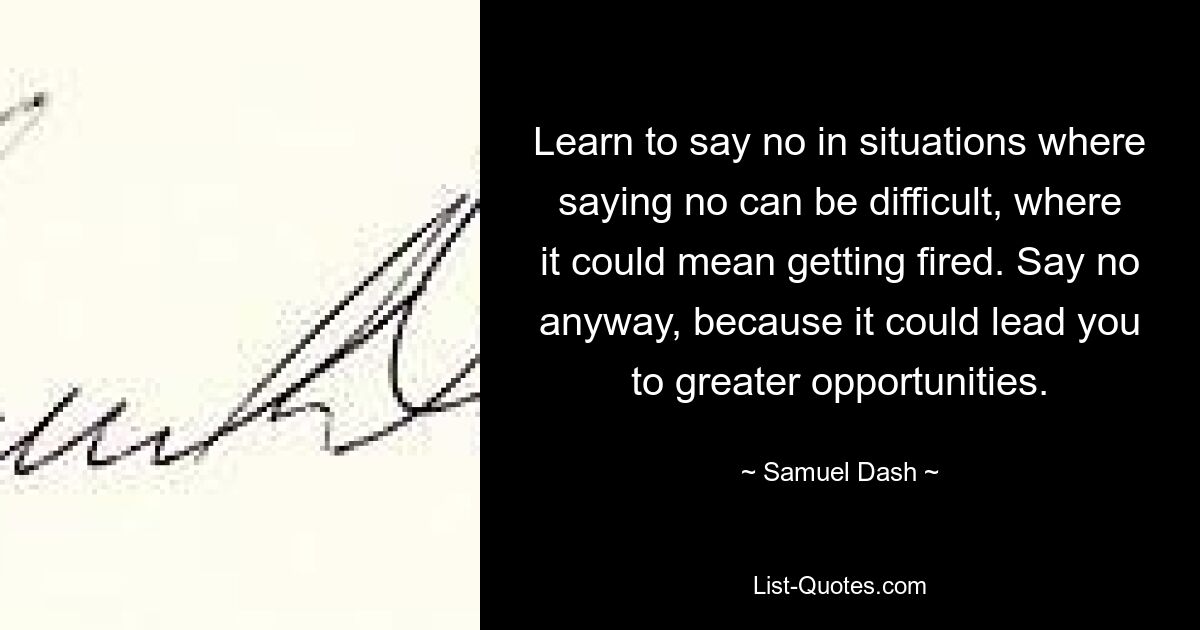 Learn to say no in situations where saying no can be difficult, where it could mean getting fired. Say no anyway, because it could lead you to greater opportunities. — © Samuel Dash