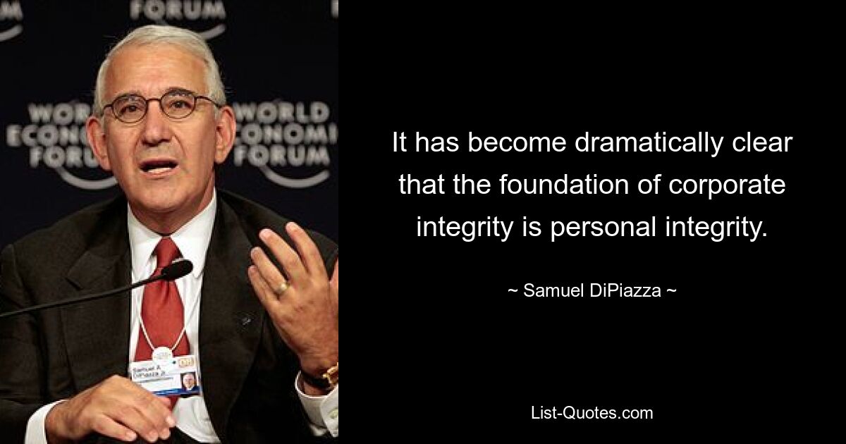 It has become dramatically clear that the foundation of corporate integrity is personal integrity. — © Samuel DiPiazza