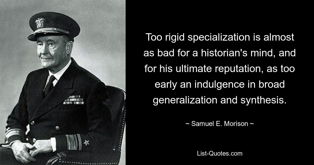 Too rigid specialization is almost as bad for a historian's mind, and for his ultimate reputation, as too early an indulgence in broad generalization and synthesis. — © Samuel E. Morison