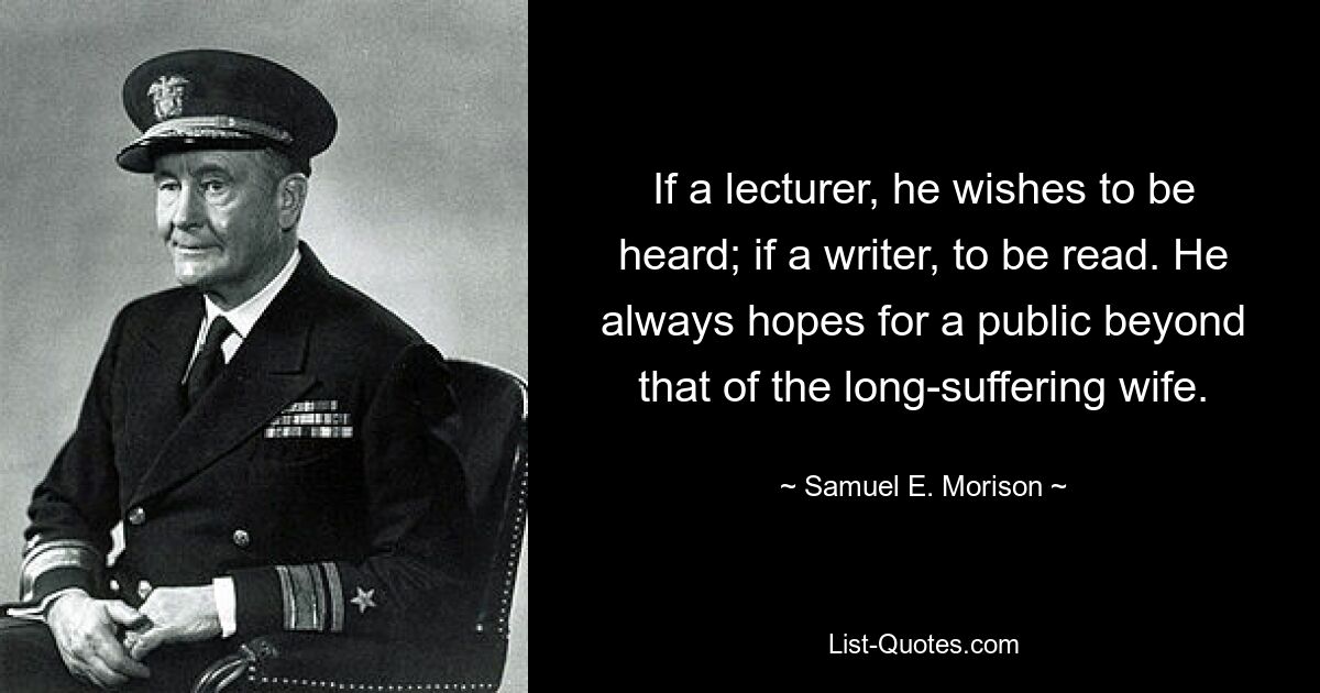 If a lecturer, he wishes to be heard; if a writer, to be read. He always hopes for a public beyond that of the long-suffering wife. — © Samuel E. Morison