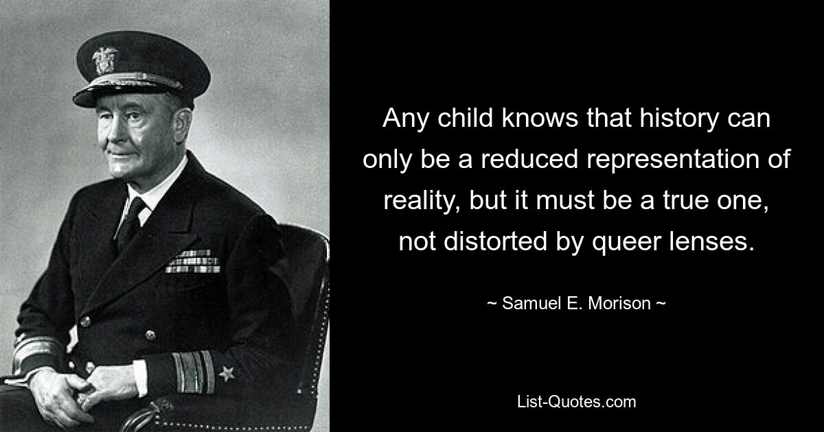 Any child knows that history can only be a reduced representation of reality, but it must be a true one, not distorted by queer lenses. — © Samuel E. Morison