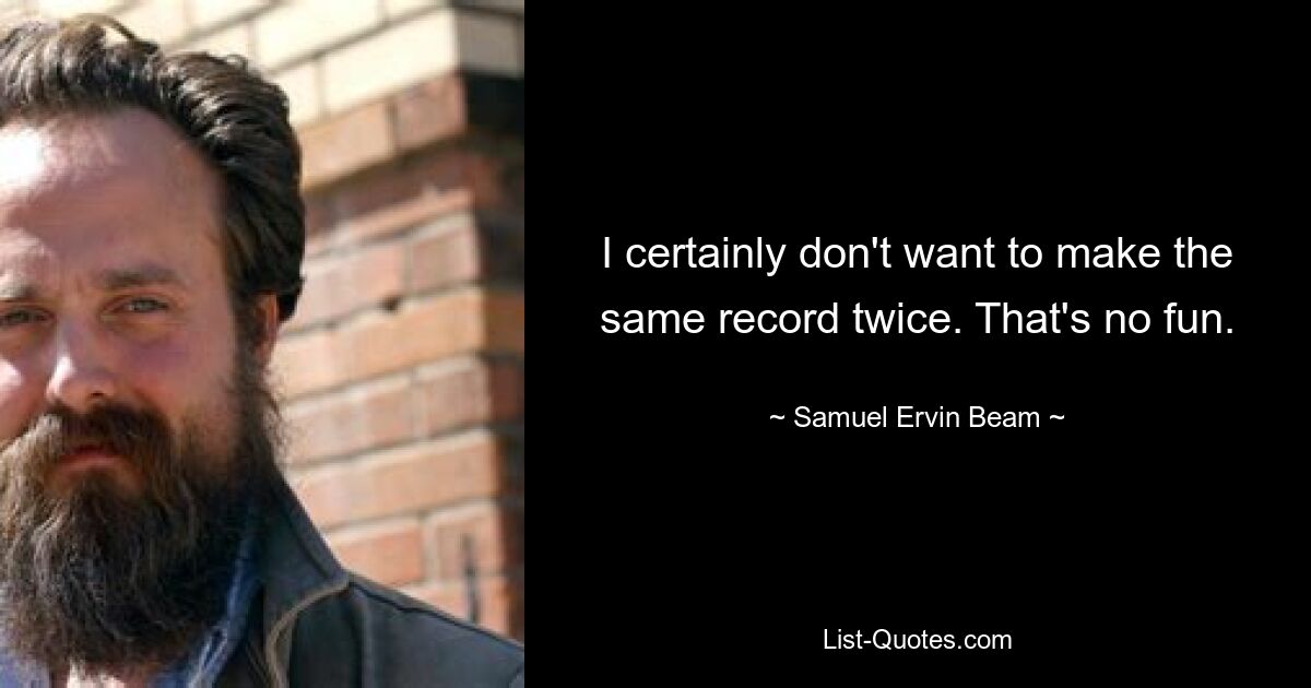 I certainly don't want to make the same record twice. That's no fun. — © Samuel Ervin Beam