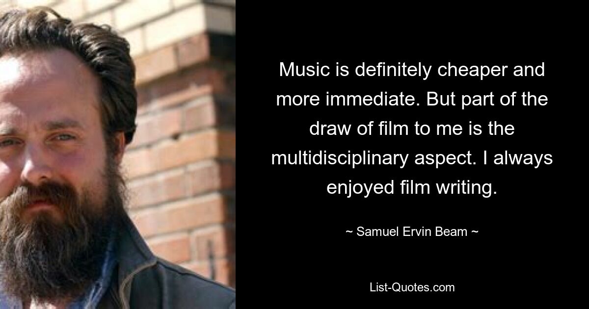 Music is definitely cheaper and more immediate. But part of the draw of film to me is the multidisciplinary aspect. I always enjoyed film writing. — © Samuel Ervin Beam