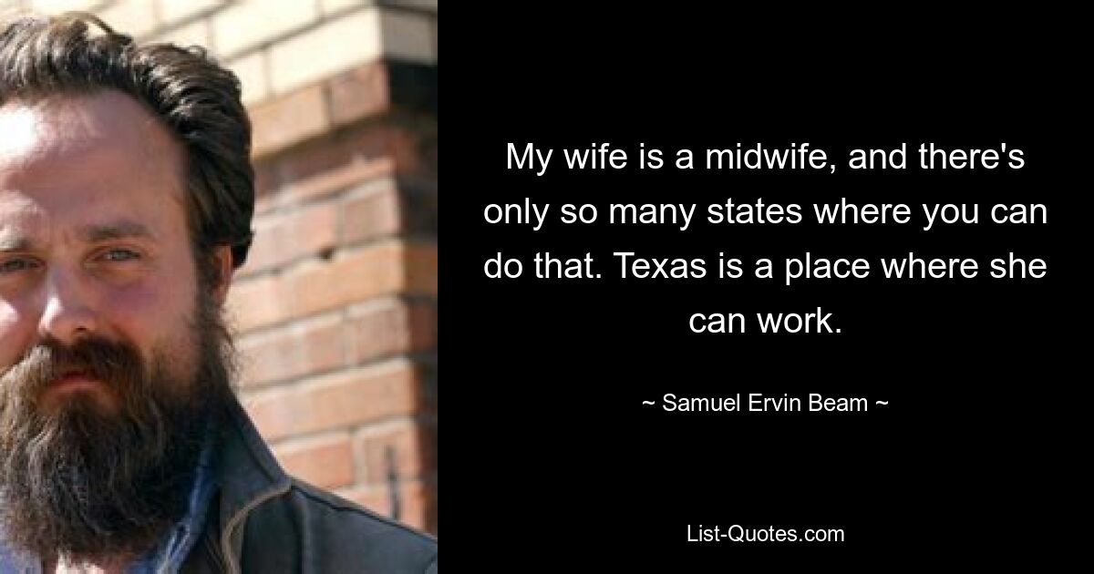 My wife is a midwife, and there's only so many states where you can do that. Texas is a place where she can work. — © Samuel Ervin Beam