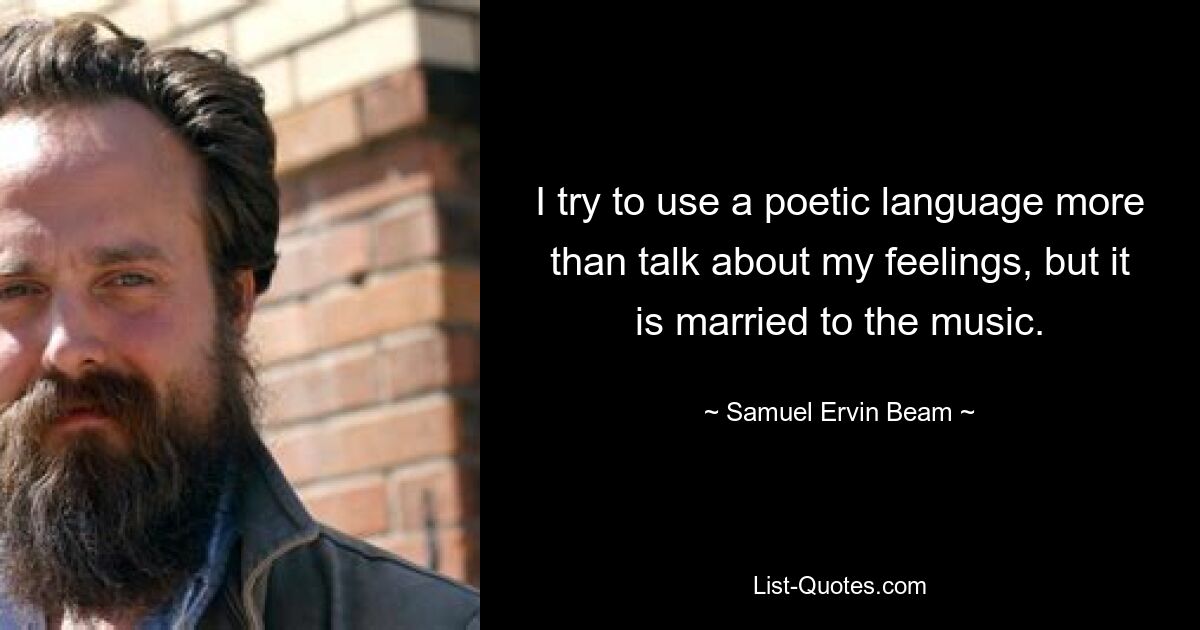 I try to use a poetic language more than talk about my feelings, but it is married to the music. — © Samuel Ervin Beam