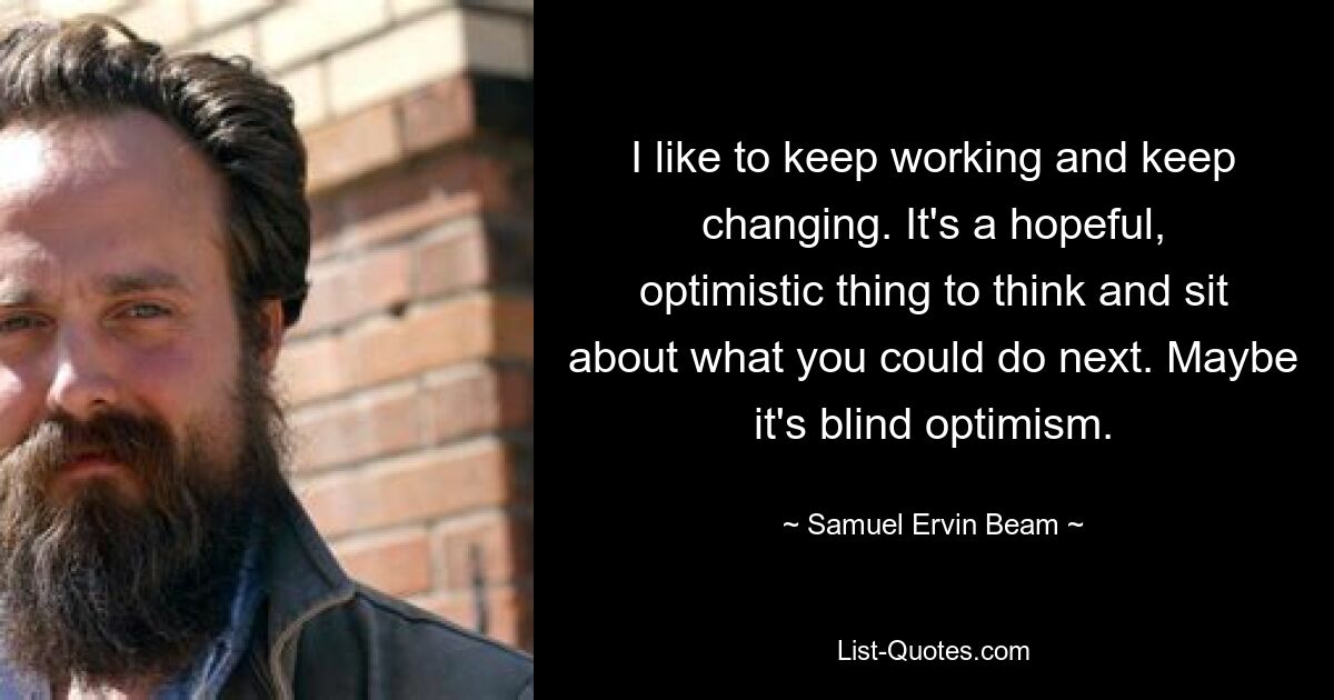 I like to keep working and keep changing. It's a hopeful, optimistic thing to think and sit about what you could do next. Maybe it's blind optimism. — © Samuel Ervin Beam