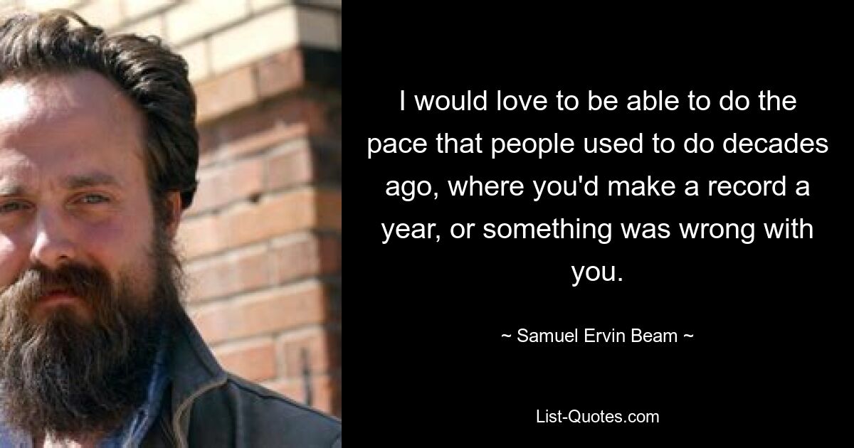 I would love to be able to do the pace that people used to do decades ago, where you'd make a record a year, or something was wrong with you. — © Samuel Ervin Beam