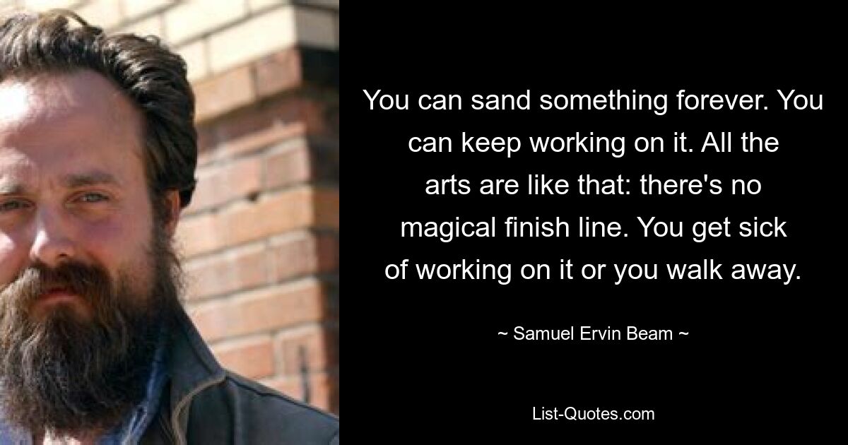 You can sand something forever. You can keep working on it. All the arts are like that: there's no magical finish line. You get sick of working on it or you walk away. — © Samuel Ervin Beam