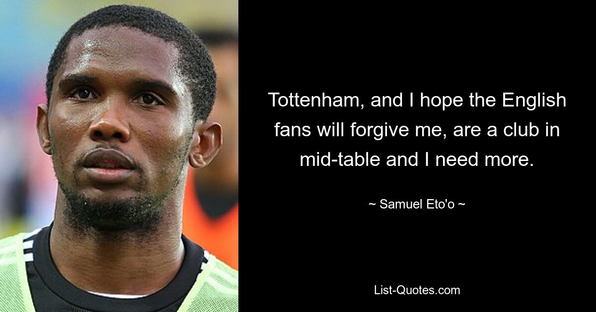 Tottenham, and I hope the English fans will forgive me, are a club in mid-table and I need more. — © Samuel Eto'o