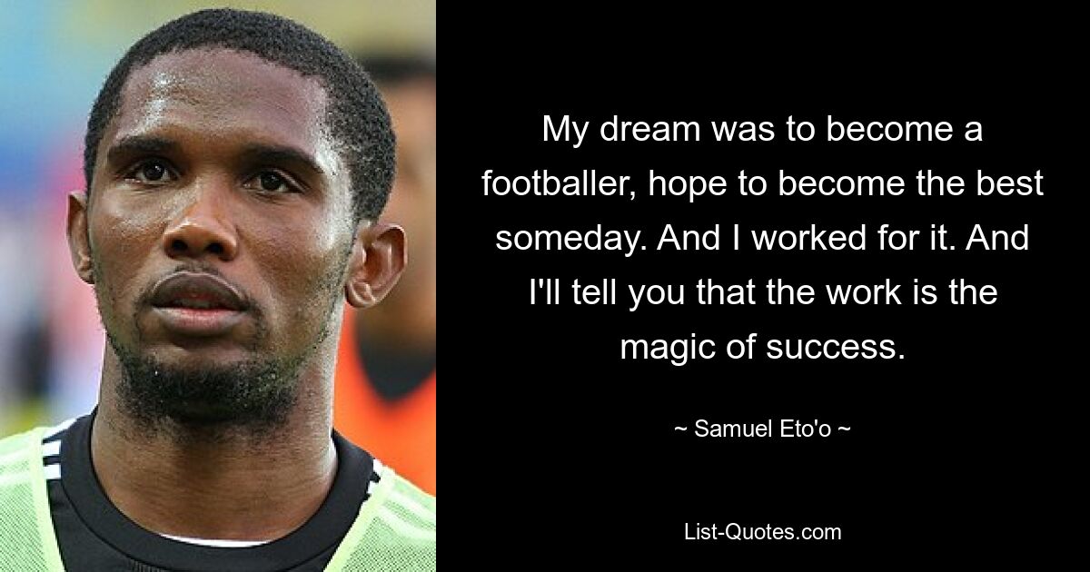 My dream was to become a footballer, hope to become the best someday. And I worked for it. And I'll tell you that the work is the magic of success. — © Samuel Eto'o