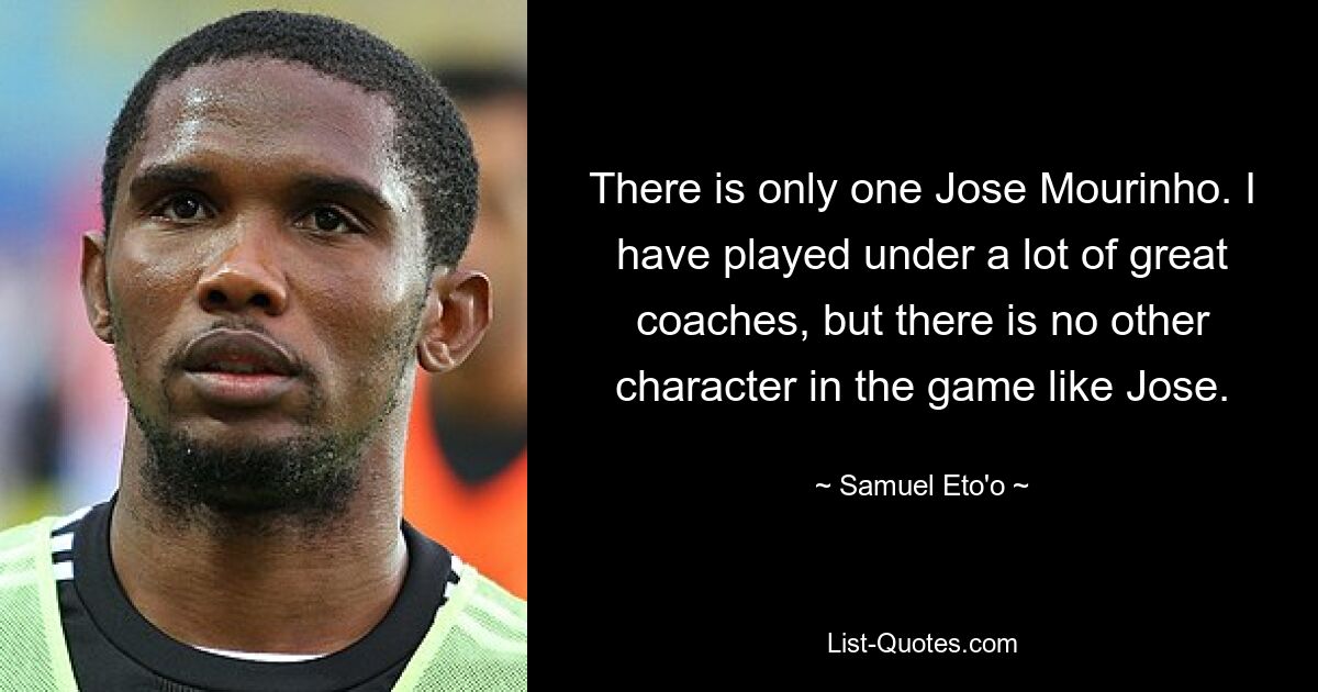 There is only one Jose Mourinho. I have played under a lot of great coaches, but there is no other character in the game like Jose. — © Samuel Eto'o