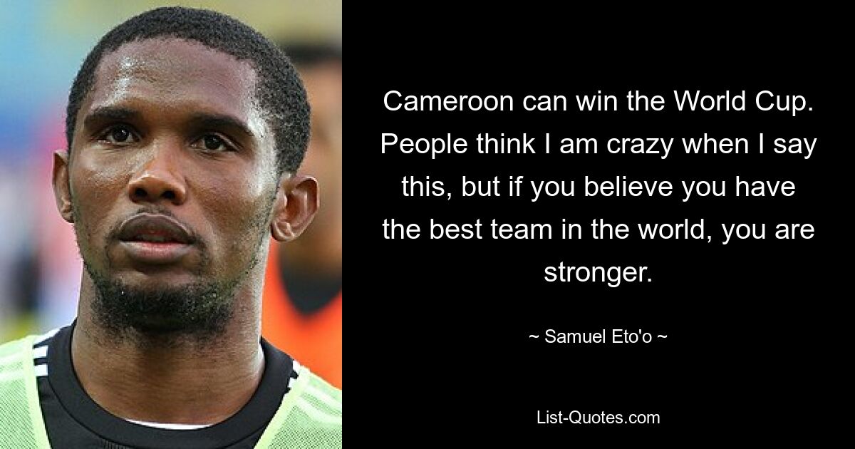 Cameroon can win the World Cup. People think I am crazy when I say this, but if you believe you have the best team in the world, you are stronger. — © Samuel Eto'o