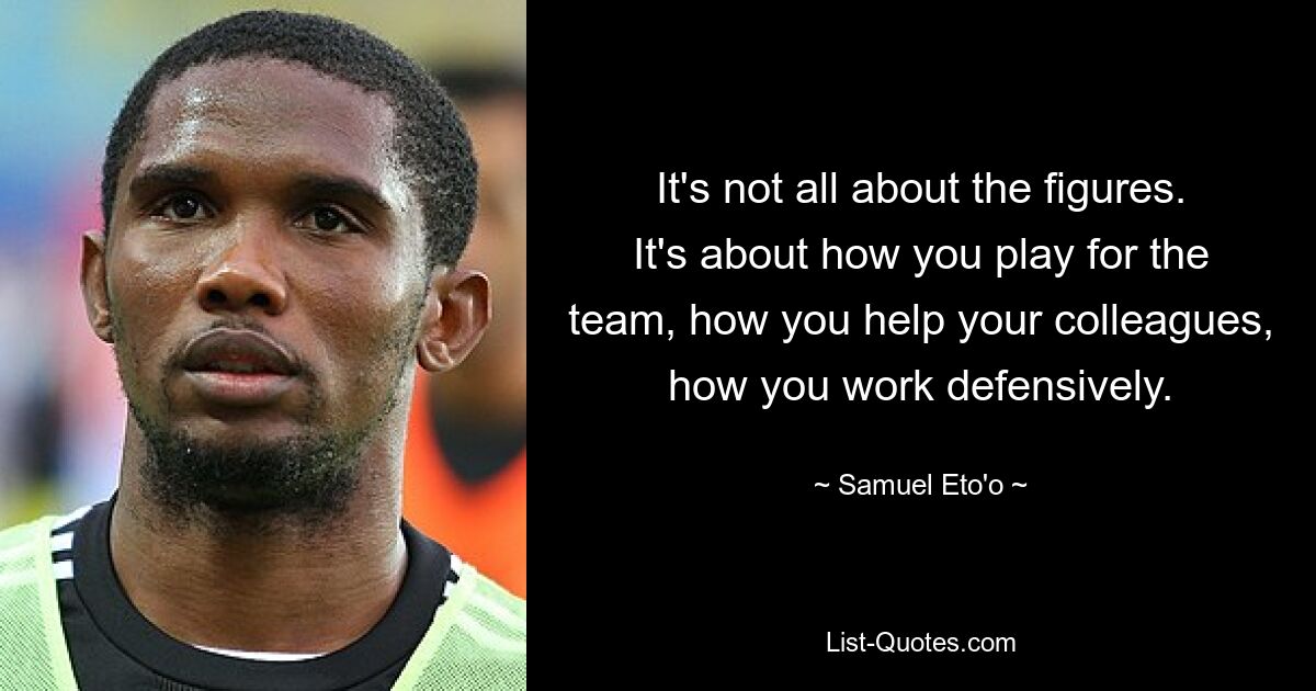 It's not all about the figures. It's about how you play for the team, how you help your colleagues, how you work defensively. — © Samuel Eto'o