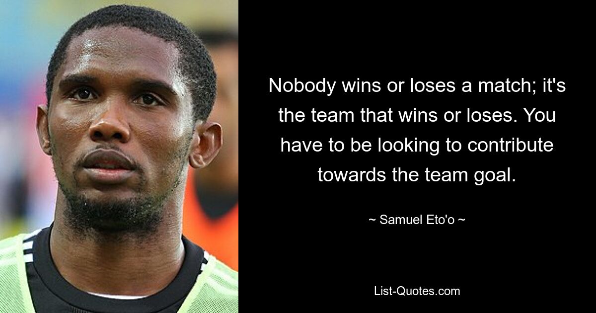 Nobody wins or loses a match; it's the team that wins or loses. You have to be looking to contribute towards the team goal. — © Samuel Eto'o