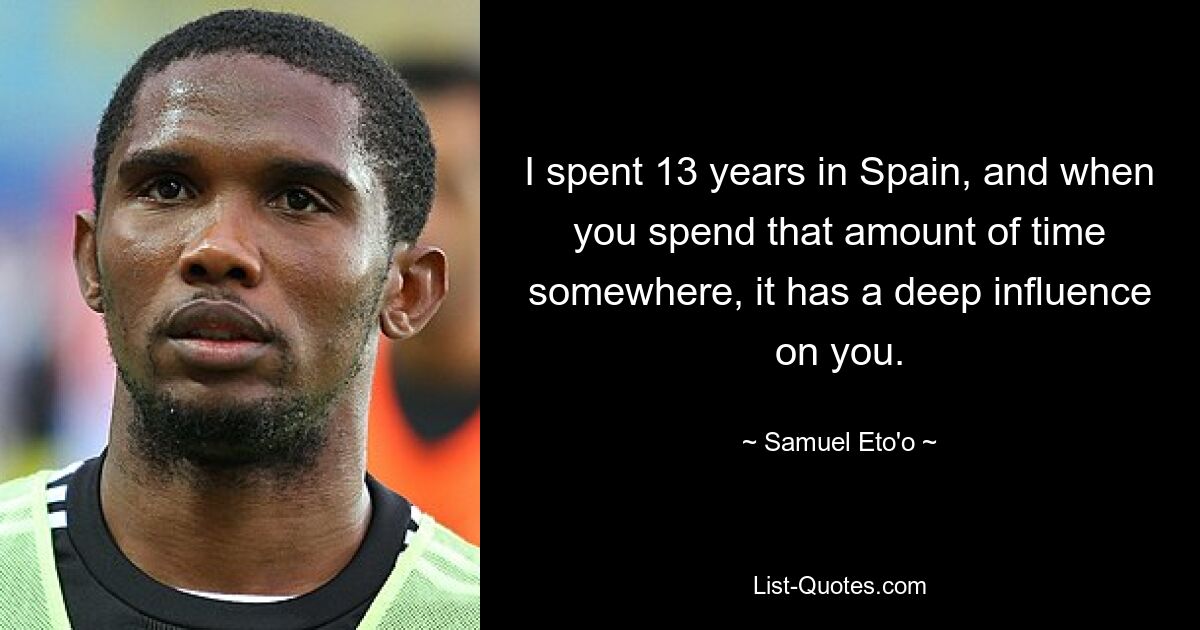 I spent 13 years in Spain, and when you spend that amount of time somewhere, it has a deep influence on you. — © Samuel Eto'o