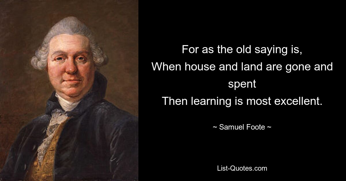 For as the old saying is,
When house and land are gone and spent
Then learning is most excellent. — © Samuel Foote