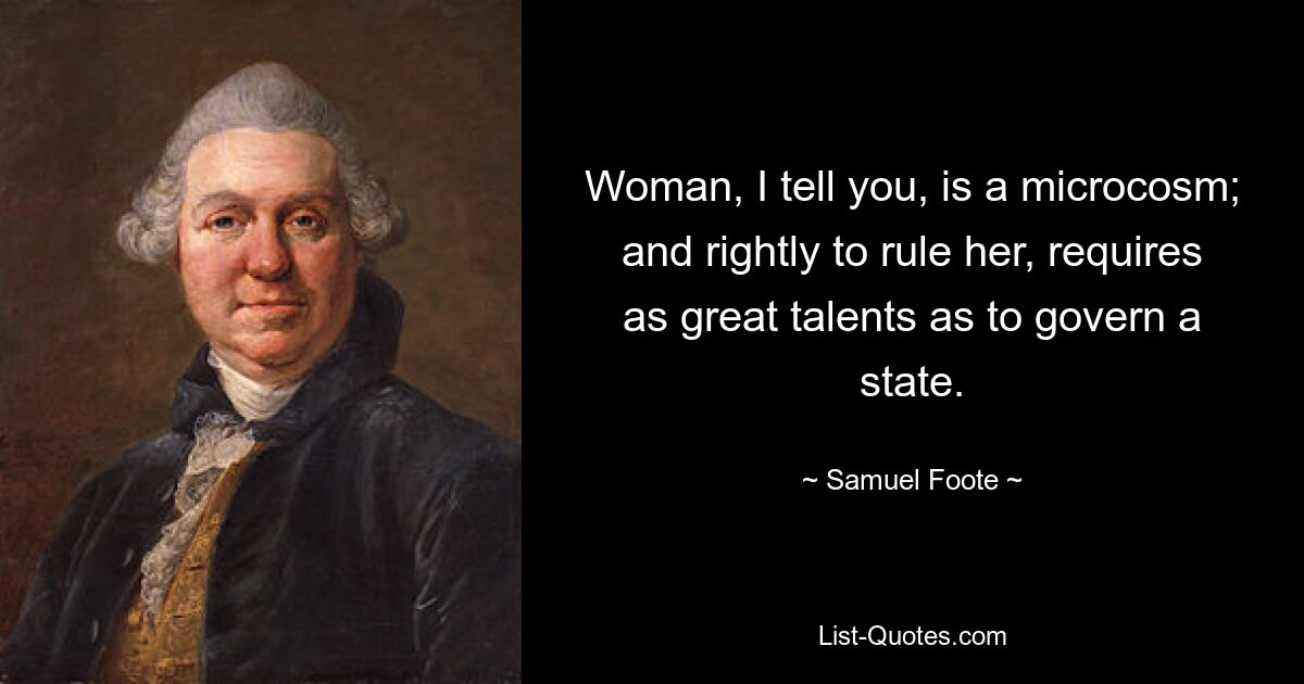 Woman, I tell you, is a microcosm; and rightly to rule her, requires as great talents as to govern a state. — © Samuel Foote