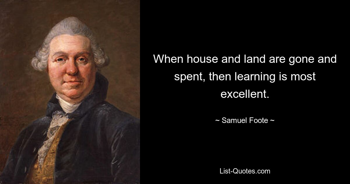 When house and land are gone and spent, then learning is most excellent. — © Samuel Foote