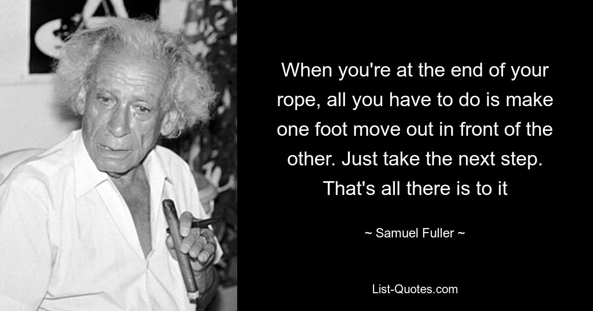 When you're at the end of your rope, all you have to do is make one foot move out in front of the other. Just take the next step. That's all there is to it — © Samuel Fuller