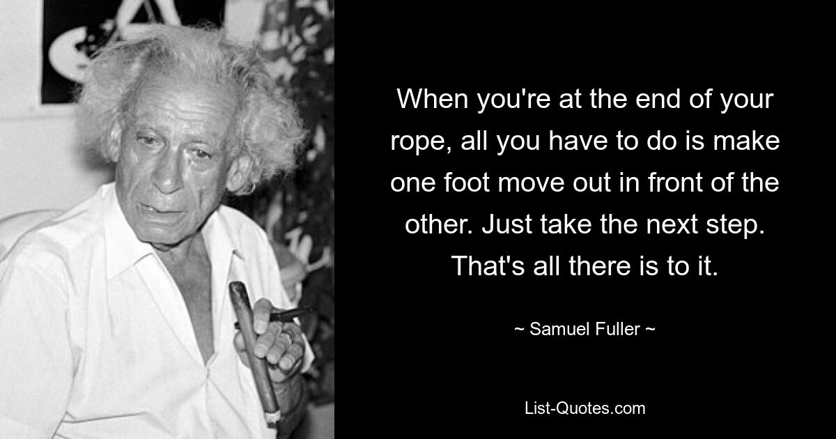 When you're at the end of your rope, all you have to do is make one foot move out in front of the other. Just take the next step. That's all there is to it. — © Samuel Fuller