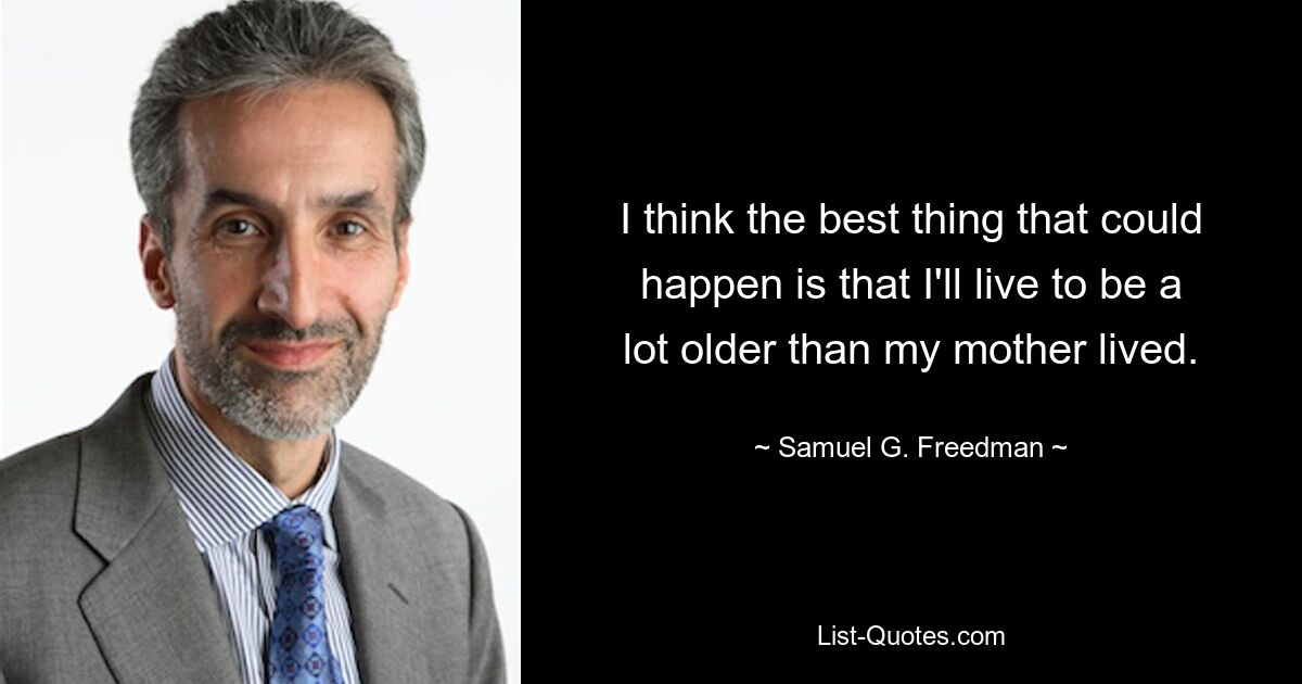 I think the best thing that could happen is that I'll live to be a lot older than my mother lived. — © Samuel G. Freedman