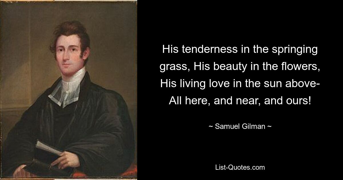 His tenderness in the springing grass, His beauty in the flowers, His living love in the sun above- All here, and near, and ours! — © Samuel Gilman