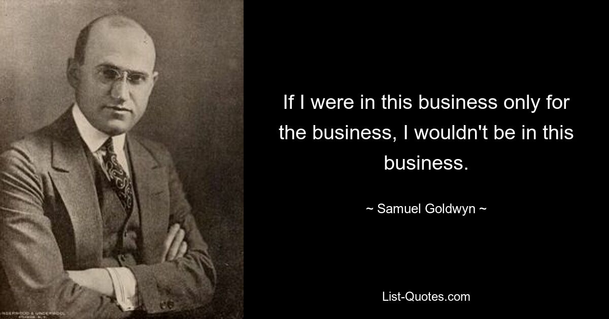 If I were in this business only for the business, I wouldn't be in this business. — © Samuel Goldwyn