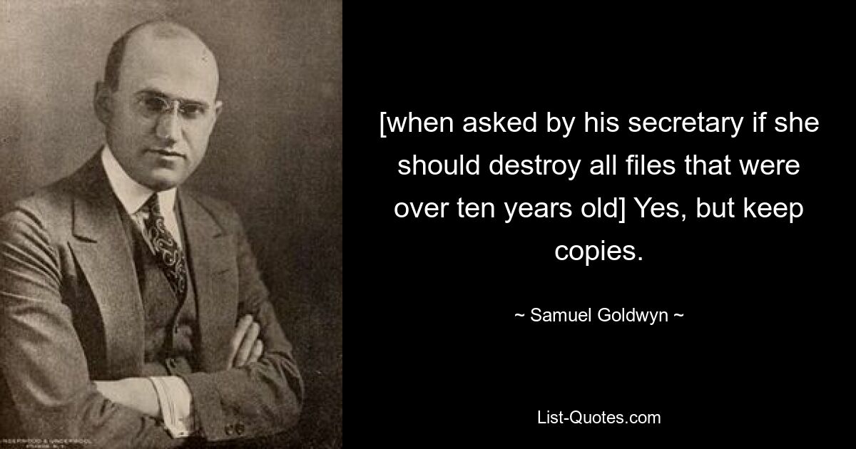 [when asked by his secretary if she should destroy all files that were over ten years old] Yes, but keep copies. — © Samuel Goldwyn