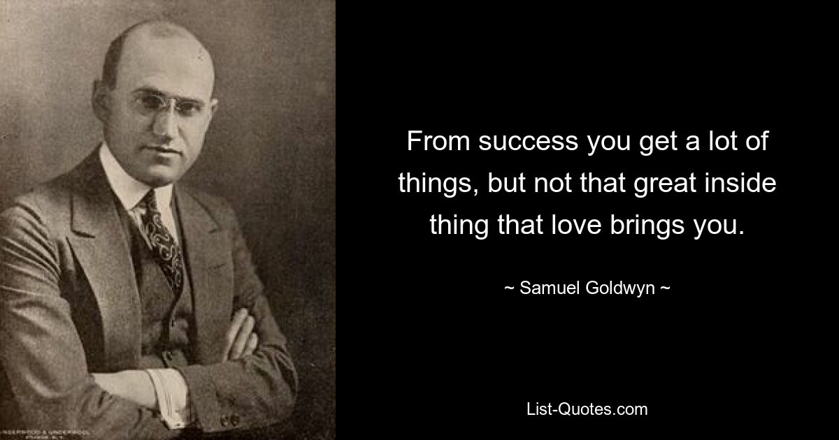 From success you get a lot of things, but not that great inside thing that love brings you. — © Samuel Goldwyn