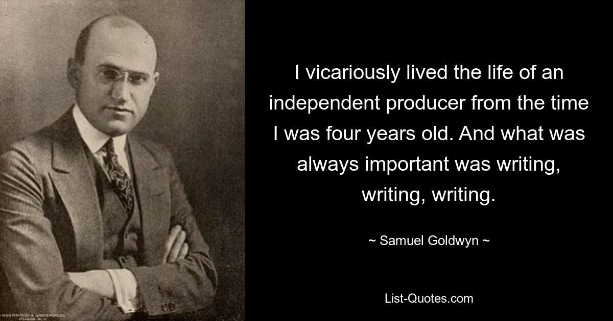 I vicariously lived the life of an independent producer from the time I was four years old. And what was always important was writing, writing, writing. — © Samuel Goldwyn