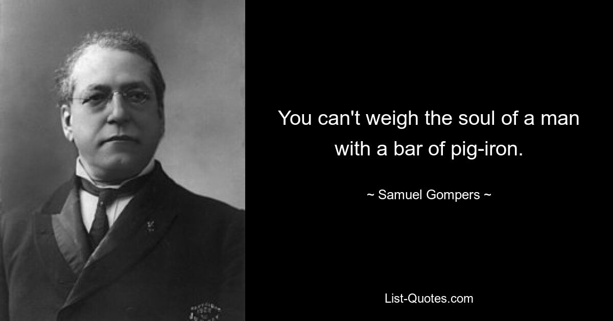 You can't weigh the soul of a man with a bar of pig-iron. — © Samuel Gompers