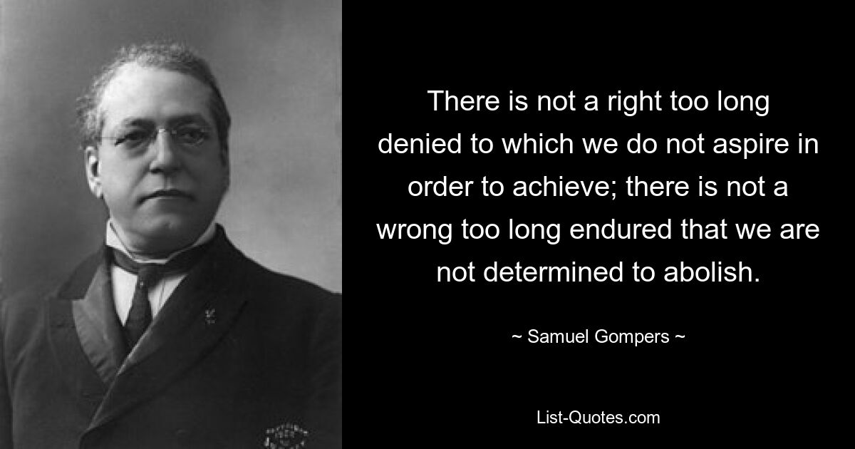 There is not a right too long denied to which we do not aspire in order to achieve; there is not a wrong too long endured that we are not determined to abolish. — © Samuel Gompers